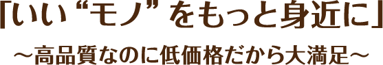 「いい“モノ”をもっと身近に」～高品質なのに低価格だから大満足～