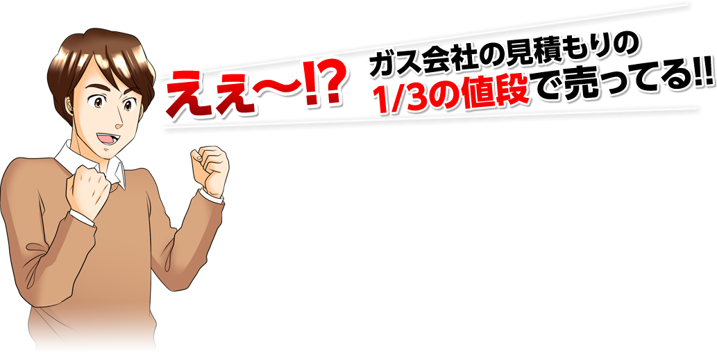 えぇ〜！？ガス会社の見積もりの1/3の値段で売ってる！！