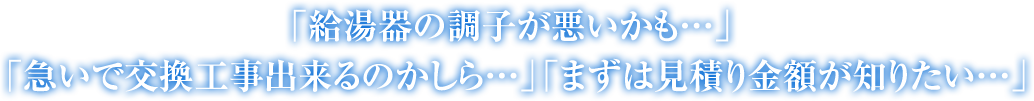 「給湯器の調子が悪いかも…」 「急いで交換工事出来るのかしら…」「まずは見積り金額が知りたい…」