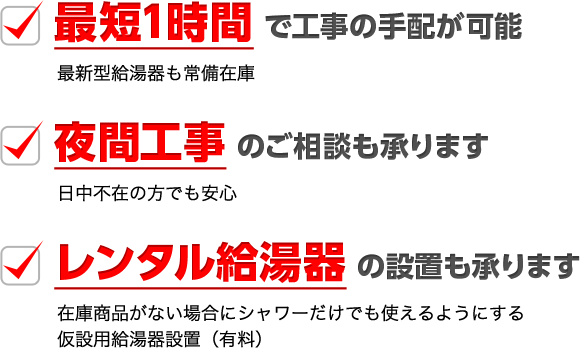 最短1時間 で工事の手配が可能（最新型給湯器も常備在庫） / 夜間工事 のご相談も承ります（日中不在の方でも安心） / レンタル給湯器 の設置も承ります（在庫商品がない場合にシャワーだけでも使えるようにする仮設用給湯器設置（有料））